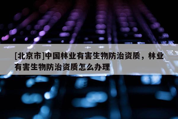 [北京市]中國林業(yè)有害生物防治資質(zhì)，林業(yè)有害生物防治資質(zhì)怎么辦理
