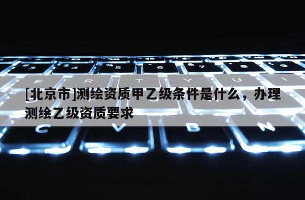 [北京市]測(cè)繪資質(zhì)甲乙級(jí)條件是什么，辦理測(cè)繪乙級(jí)資質(zhì)要求