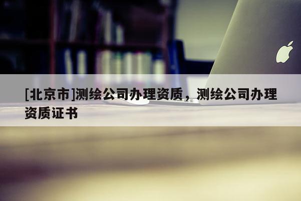 [北京市]測(cè)繪公司辦理資質(zhì)，測(cè)繪公司辦理資質(zhì)證書(shū)