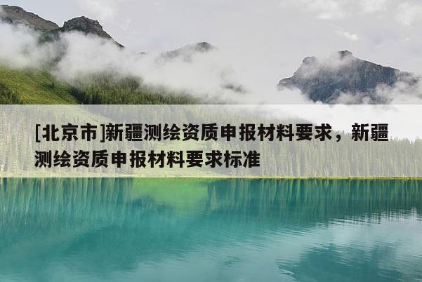[北京市]新疆測繪資質(zhì)申報材料要求，新疆測繪資質(zhì)申報材料要求標(biāo)準(zhǔn)