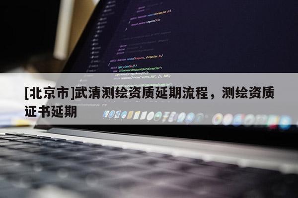 [北京市]武清測繪資質(zhì)延期流程，測繪資質(zhì)證書延期