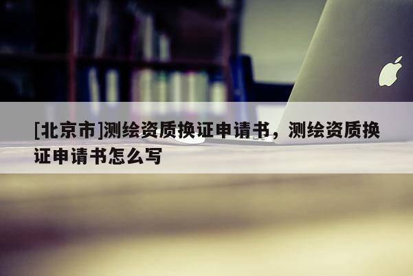 [北京市]測(cè)繪資質(zhì)換證申請(qǐng)書(shū)，測(cè)繪資質(zhì)換證申請(qǐng)書(shū)怎么寫(xiě)