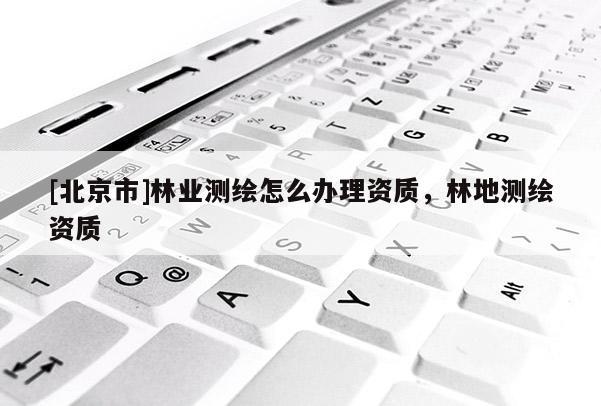 [北京市]林業(yè)測(cè)繪怎么辦理資質(zhì)，林地測(cè)繪資質(zhì)
