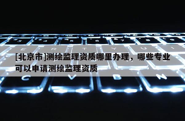 [北京市]測繪監(jiān)理資質(zhì)哪里辦理，哪些專業(yè)可以申請測繪監(jiān)理資質(zhì)