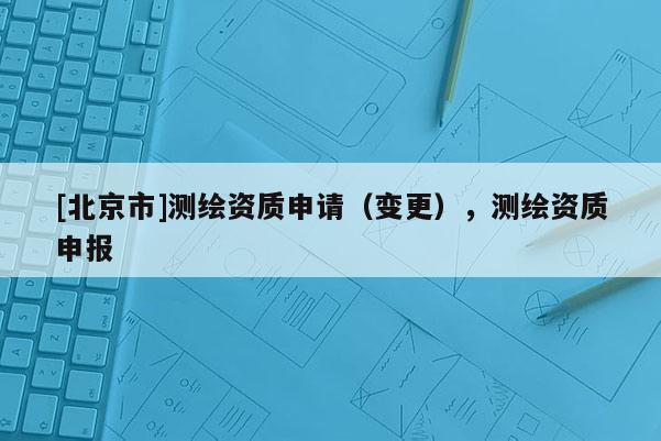 [北京市]測繪資質(zhì)申請（變更），測繪資質(zhì)申報