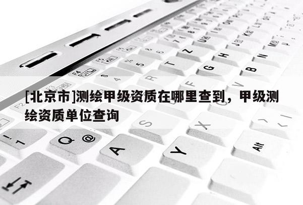 [北京市]測繪甲級資質(zhì)在哪里查到，甲級測繪資質(zhì)單位查詢