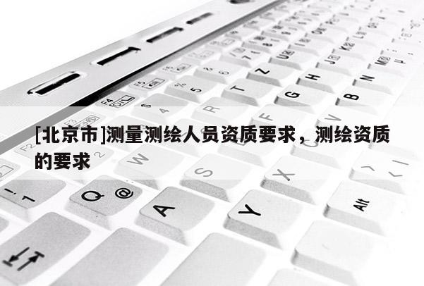 [北京市]測量測繪人員資質(zhì)要求，測繪資質(zhì)的要求
