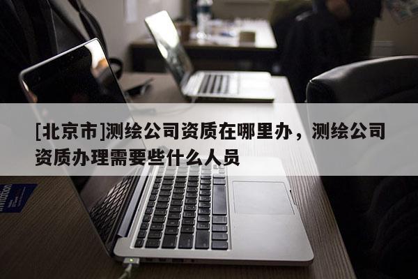 [北京市]測繪公司資質(zhì)在哪里辦，測繪公司資質(zhì)辦理需要些什么人員