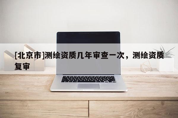 [北京市]測(cè)繪資質(zhì)幾年審查一次，測(cè)繪資質(zhì)復(fù)審