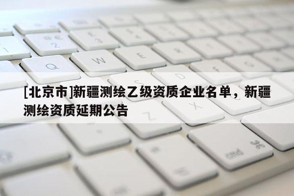 [北京市]新疆測繪乙級資質(zhì)企業(yè)名單，新疆測繪資質(zhì)延期公告