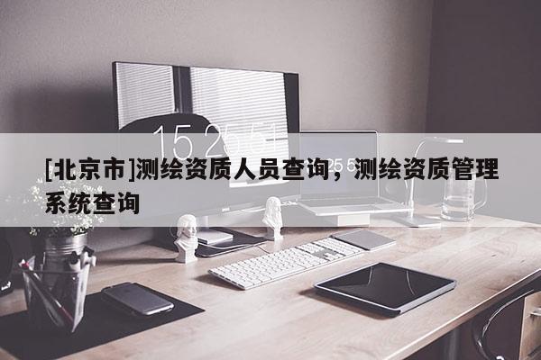 [北京市]測(cè)繪資質(zhì)人員查詢，測(cè)繪資質(zhì)管理系統(tǒng)查詢
