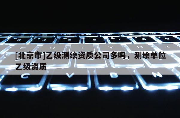 [北京市]乙級(jí)測(cè)繪資質(zhì)公司多嗎，測(cè)繪單位乙級(jí)資質(zhì)