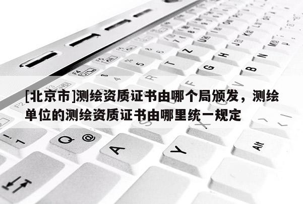 [北京市]測繪資質(zhì)證書由哪個(gè)局頒發(fā)，測繪單位的測繪資質(zhì)證書由哪里統(tǒng)一規(guī)定