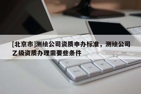 [北京市]測(cè)繪公司資質(zhì)申辦標(biāo)準(zhǔn)，測(cè)繪公司乙級(jí)資質(zhì)辦理需要些條件