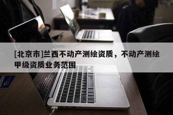 [北京市]蘭西不動(dòng)產(chǎn)測繪資質(zhì)，不動(dòng)產(chǎn)測繪甲級(jí)資質(zhì)業(yè)務(wù)范圍