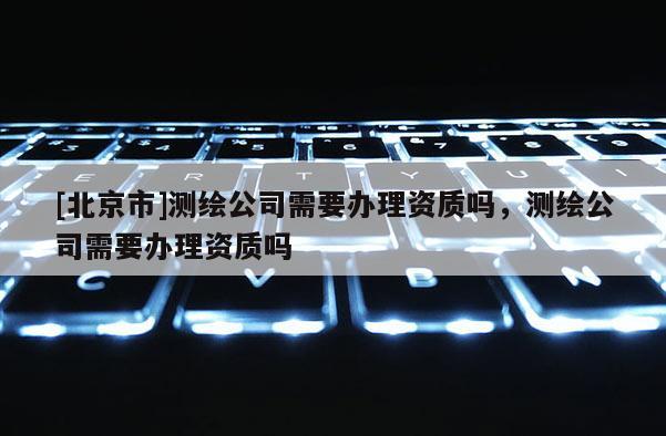 [北京市]測繪公司需要辦理資質(zhì)嗎，測繪公司需要辦理資質(zhì)嗎