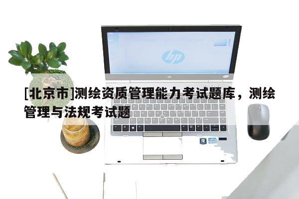 [北京市]測(cè)繪資質(zhì)管理能力考試題庫(kù)，測(cè)繪管理與法規(guī)考試題
