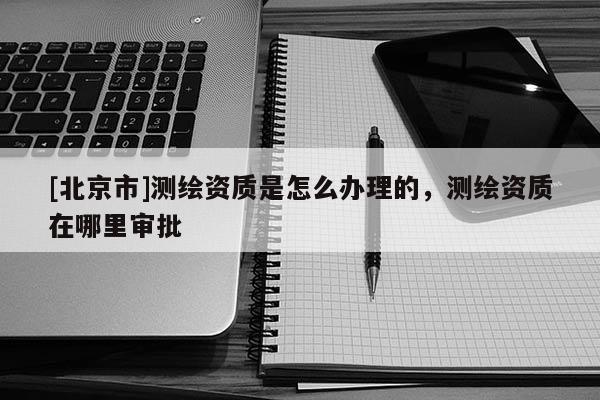[北京市]測繪資質(zhì)是怎么辦理的，測繪資質(zhì)在哪里審批