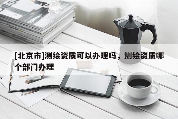 [北京市]測繪資質(zhì)可以辦理嗎，測繪資質(zhì)哪個部門辦理