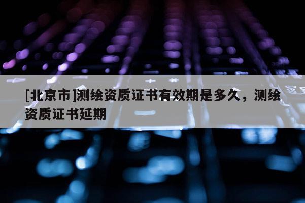 [北京市]測繪資質(zhì)證書有效期是多久，測繪資質(zhì)證書延期