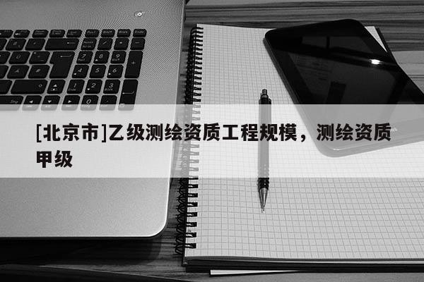 [北京市]乙級測繪資質(zhì)工程規(guī)模，測繪資質(zhì)甲級