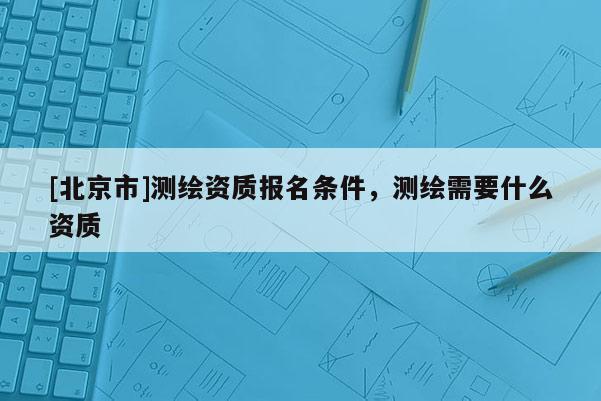 [北京市]測(cè)繪資質(zhì)報(bào)名條件，測(cè)繪需要什么資質(zhì)