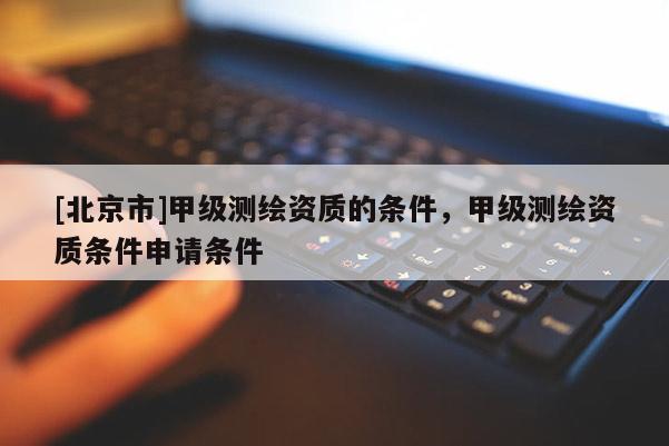 [北京市]甲級測繪資質(zhì)的條件，甲級測繪資質(zhì)條件申請條件