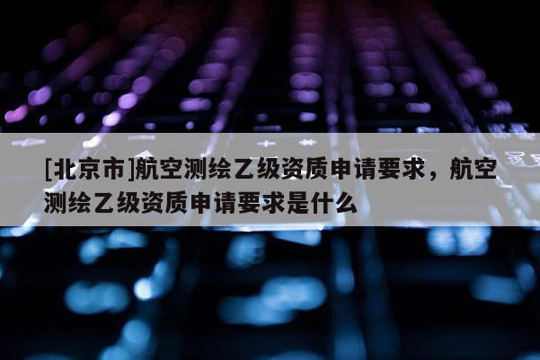[北京市]航空測繪乙級資質(zhì)申請要求，航空測繪乙級資質(zhì)申請要求是什么