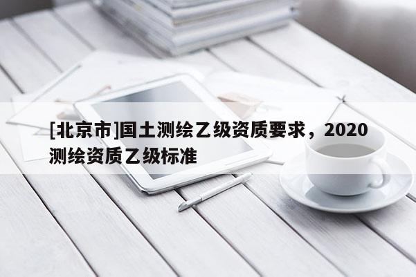 [北京市]國土測繪乙級資質(zhì)要求，2020測繪資質(zhì)乙級標準