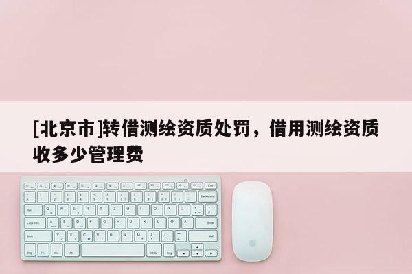 [北京市]轉(zhuǎn)借測(cè)繪資質(zhì)處罰，借用測(cè)繪資質(zhì)收多少管理費(fèi)