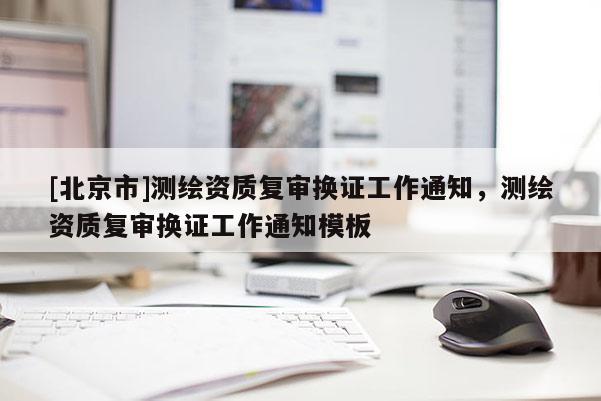 [北京市]測(cè)繪資質(zhì)復(fù)審換證工作通知，測(cè)繪資質(zhì)復(fù)審換證工作通知模板