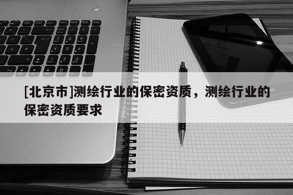 [北京市]測(cè)繪行業(yè)的保密資質(zhì)，測(cè)繪行業(yè)的保密資質(zhì)要求