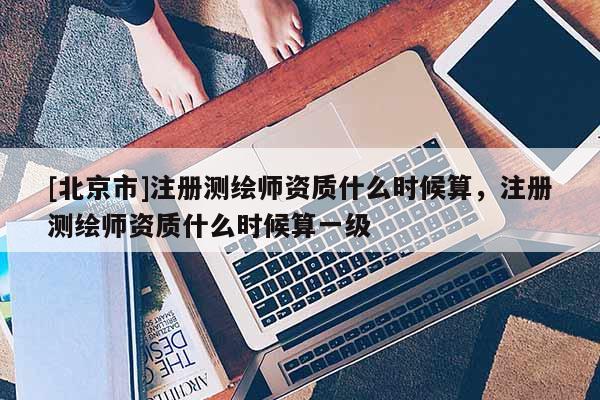 [北京市]注冊(cè)測(cè)繪師資質(zhì)什么時(shí)候算，注冊(cè)測(cè)繪師資質(zhì)什么時(shí)候算一級(jí)
