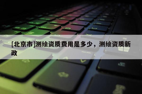 [北京市]測繪資質(zhì)費用是多少，測繪資質(zhì)新政