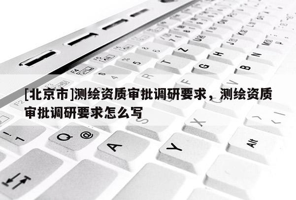 [北京市]測(cè)繪資質(zhì)審批調(diào)研要求，測(cè)繪資質(zhì)審批調(diào)研要求怎么寫