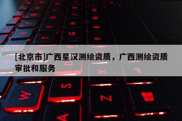 [北京市]廣西星漢測(cè)繪資質(zhì)，廣西測(cè)繪資質(zhì)審批和服務(wù)