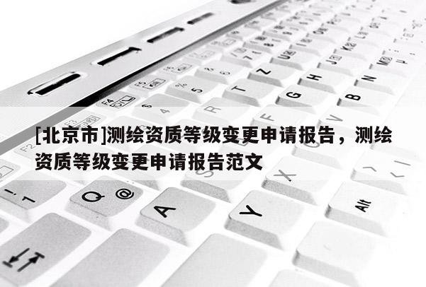 [北京市]測繪資質(zhì)等級(jí)變更申請(qǐng)報(bào)告，測繪資質(zhì)等級(jí)變更申請(qǐng)報(bào)告范文