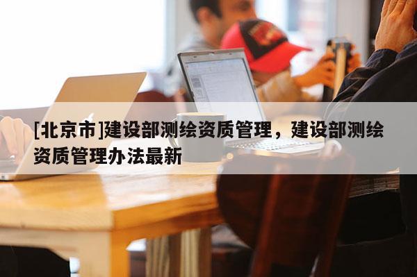 [北京市]建設(shè)部測繪資質(zhì)管理，建設(shè)部測繪資質(zhì)管理辦法最新