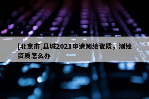 [北京市]縣城2021申請測繪資質，測繪資質怎么辦