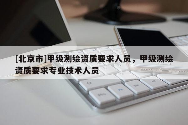 [北京市]甲級(jí)測(cè)繪資質(zhì)要求人員，甲級(jí)測(cè)繪資質(zhì)要求專(zhuān)業(yè)技術(shù)人員