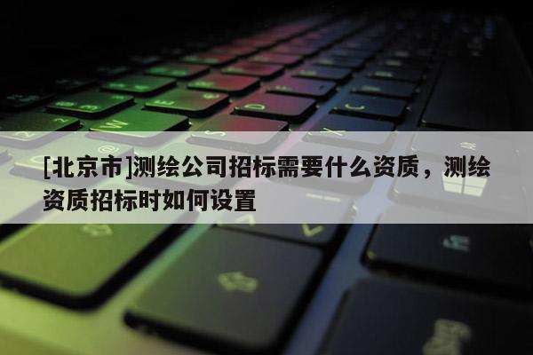 [北京市]測(cè)繪公司招標(biāo)需要什么資質(zhì)，測(cè)繪資質(zhì)招標(biāo)時(shí)如何設(shè)置