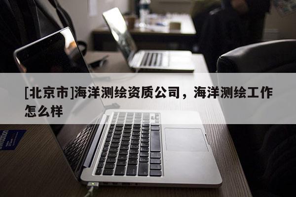 [北京市]海洋測(cè)繪資質(zhì)公司，海洋測(cè)繪工作怎么樣