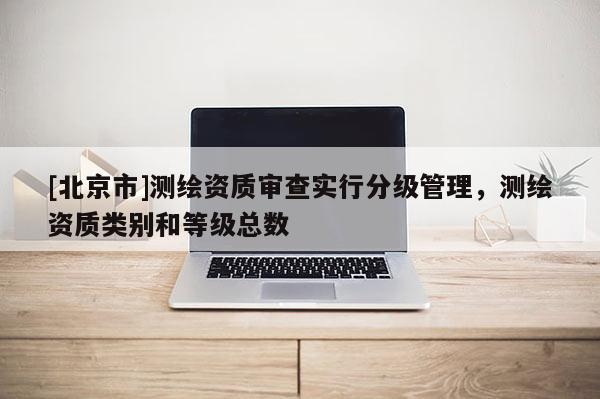 [北京市]測繪資質(zhì)審查實行分級管理，測繪資質(zhì)類別和等級總數(shù)