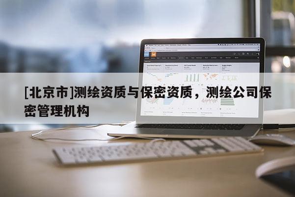 [北京市]測繪資質(zhì)與保密資質(zhì)，測繪公司保密管理機構(gòu)