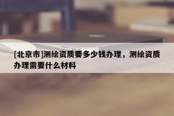 [北京市]測繪資質(zhì)要多少錢辦理，測繪資質(zhì)辦理需要什么材料