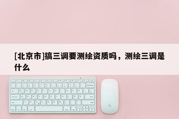[北京市]搞三調(diào)要測繪資質(zhì)嗎，測繪三調(diào)是什么