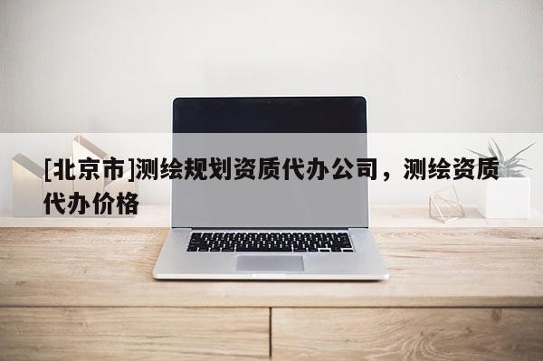 [北京市]測繪規(guī)劃資質(zhì)代辦公司，測繪資質(zhì)代辦價格