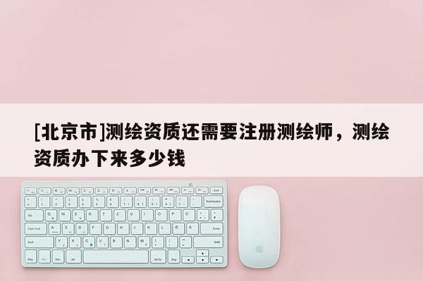 [北京市]測(cè)繪資質(zhì)還需要注冊(cè)測(cè)繪師，測(cè)繪資質(zhì)辦下來(lái)多少錢