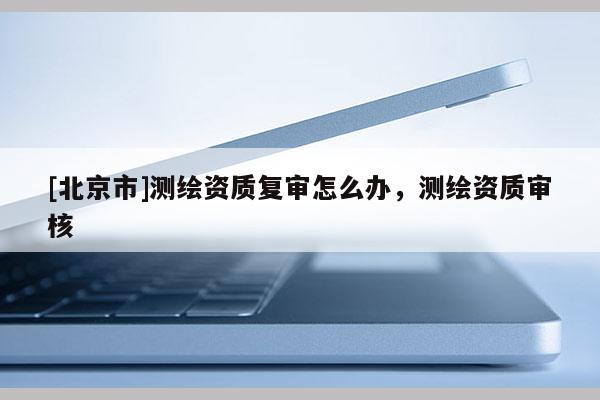 [北京市]測(cè)繪資質(zhì)復(fù)審怎么辦，測(cè)繪資質(zhì)審核