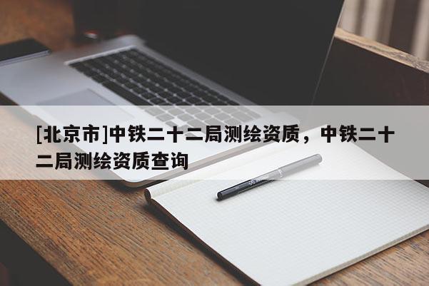 [北京市]中鐵二十二局測(cè)繪資質(zhì)，中鐵二十二局測(cè)繪資質(zhì)查詢